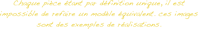 Chaque pièce étant par définition unique, il est impossible de refaire un modèle équivalent. ces images sont des exemples de réalisations. 